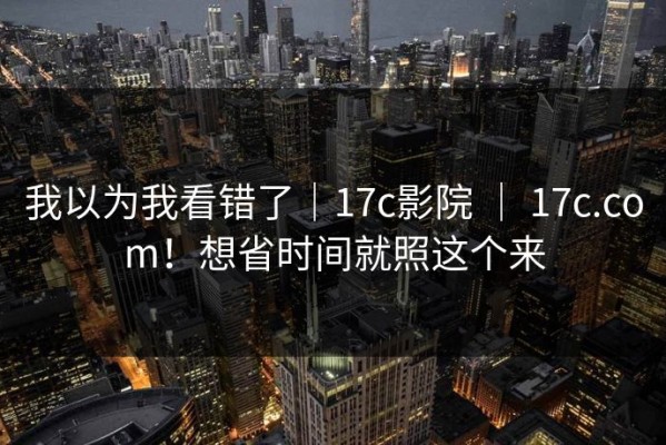 我以为我看错了｜17c影院 ｜ 17c.com！想省时间就照这个来