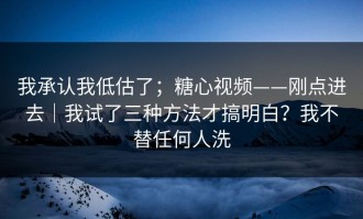我承认我低估了；糖心视频——刚点进去｜我试了三种方法才搞明白？我不替任何人洗