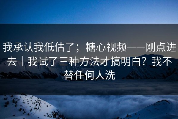 我承认我低估了；糖心视频——刚点进去｜我试了三种方法才搞明白？我不替任何人洗