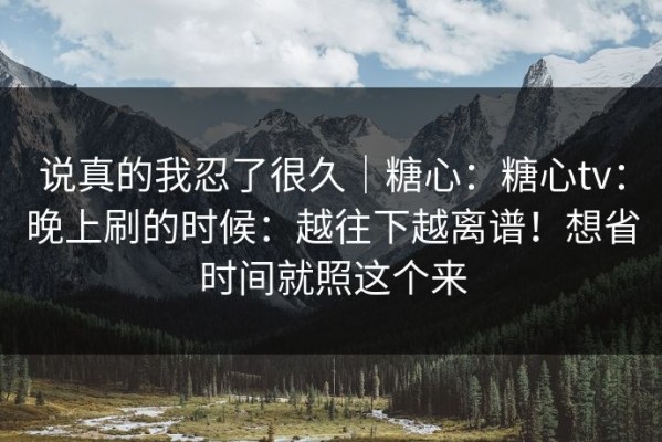 说真的我忍了很久｜糖心：糖心tv：晚上刷的时候：越往下越离谱！想省时间就照这个来