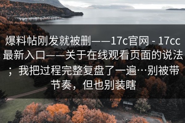 爆料帖刚发就被删——17c官网 - 17cc最新入口——关于在线观看页面的说法；我把过程完整复盘了一遍…别被带节奏，但也别装瞎