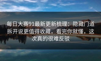每日大赛91最新更新梳理：隐藏门道拆开说更值得收藏，看完你就懂，这次真的很难反驳