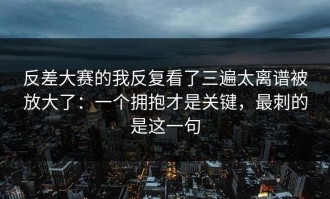 反差大赛的我反复看了三遍太离谱被放大了：一个拥抱才是关键，最刺的是这一句