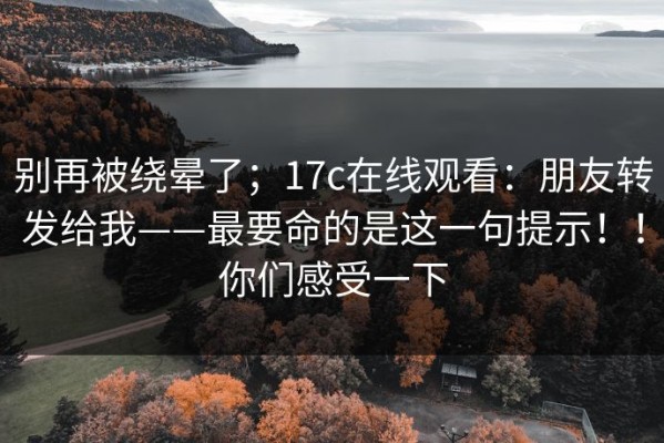 别再被绕晕了；17c在线观看：朋友转发给我——最要命的是这一句提示！！你们感受一下