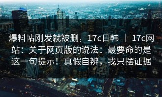 爆料帖刚发就被删，17c日韩 ｜ 17c网站：关于网页版的说法：最要命的是这一句提示！真假自辨，我只摆证据