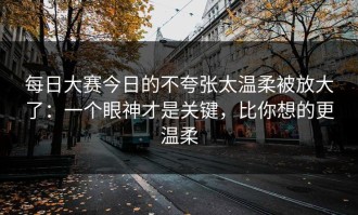 每日大赛今日的不夸张太温柔被放大了：一个眼神才是关键，比你想的更温柔