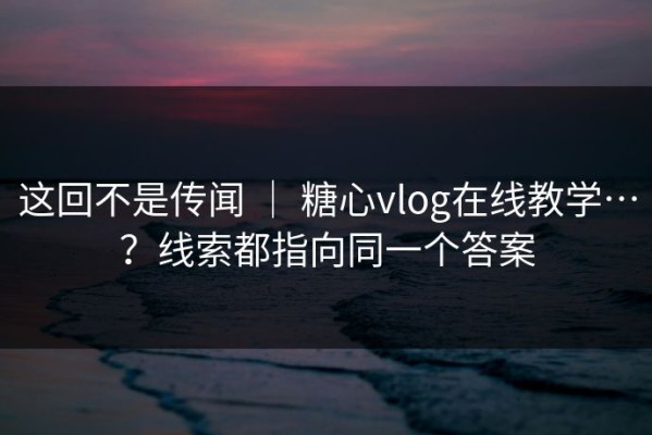 这回不是传闻 ｜ 糖心vlog在线教学…？线索都指向同一个答案