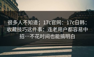 很多人不知道；17c官网：17c日韩：收藏技巧这件事：连老用户都容易中招…不花时间也能搞明白
