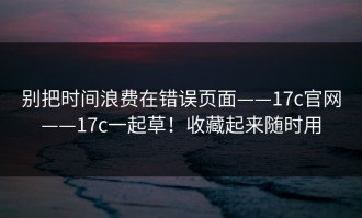 别把时间浪费在错误页面——17c官网——17c一起草！收藏起来随时用