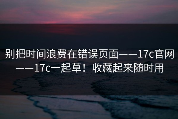 别把时间浪费在错误页面——17c官网——17c一起草！收藏起来随时用
