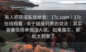 有人把链接私信给我：17c.com｜17c在线观看 - 关于链接列表的说法｜其实答案很简单但没人说。如果属实，那就太刺激了