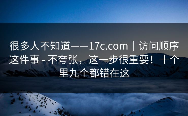很多人不知道——17c.com｜访问顺序这件事 - 不夸张，这一步很重要！十个里九个都错在这