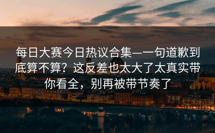 每日大赛今日热议合集—一句道歉到底算不算？这反差也太大了太真实带你看全，别再被带节奏了