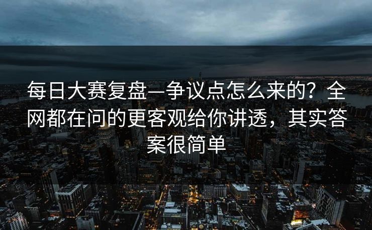 每日大赛复盘—争议点怎么来的？全网都在问的更客观给你讲透，其实答案很简单