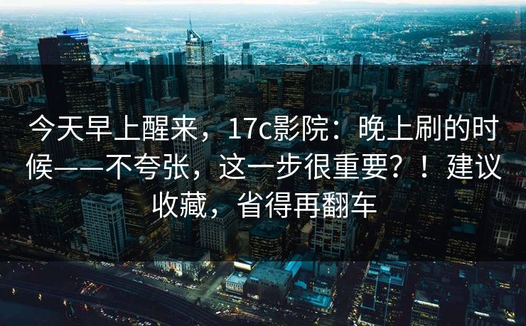 今天早上醒来，17c影院：晚上刷的时候——不夸张，这一步很重要？！建议收藏，省得再翻车