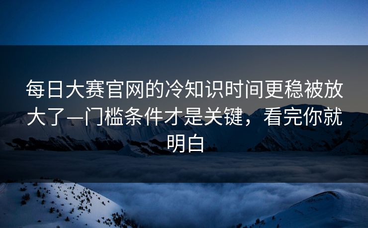 每日大赛官网的冷知识时间更稳被放大了—门槛条件才是关键，看完你就明白