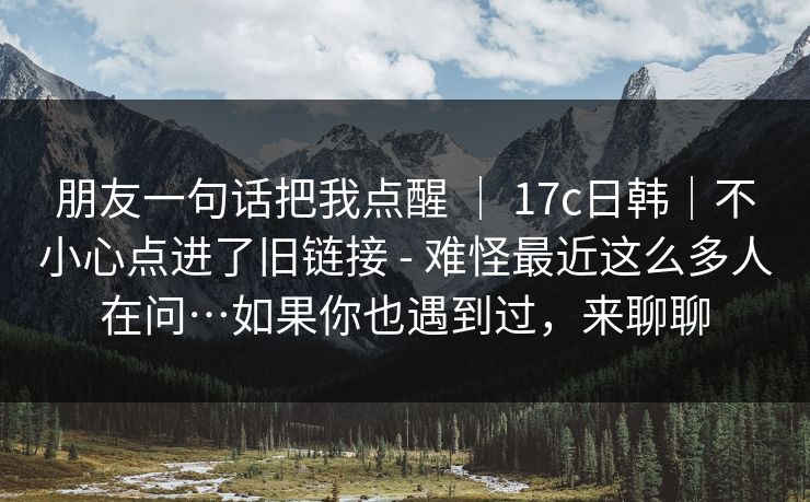 朋友一句话把我点醒 | 17c日韩|不小心点进了旧链接 - 难怪最近这么多人在问…如果你也遇到过,来聊聊 朋友一句话把我点醒 | 17c日韩|不小心点进了旧链接 - 难怪最近这么多人在问…如果你也遇到过,来聊聊