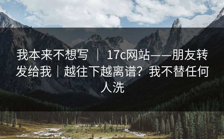 我本来不想写 | 17c网站——朋友转发给我|越往下越离谱?我不替任何人洗 我本来不想写 | 17c网站——朋友转发给我|越往下越离谱?我不替任何人洗