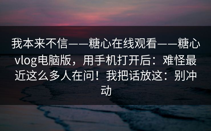 我本来不信——糖心在线观看——糖心vlog电脑版,用手机打开后:难怪最近这么多人在问!我把话放这:别冲动 我本来不信——糖心在线观看——糖心vlog电脑版,用手机打开后:难怪最近这么多人在问!我把话放这:别冲动