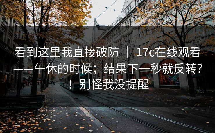 看到这里我直接破防 | 17c在线观看——午休的时候;结果下一秒就反转?!别怪我没提醒 看到这里我直接破防 | 17c在线观看——午休的时候;结果下一秒就反转?!别怪我没提醒