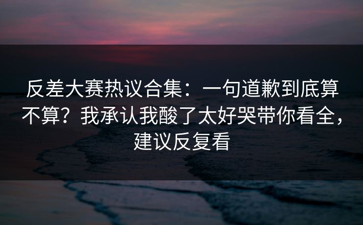 反差大赛热议合集:一句道歉到底算不算?我承认我酸了太好哭带你看全,建议反复看 反差大赛热议合集:一句道歉到底算不算?我承认我酸了太好哭带你看全,建议反复看