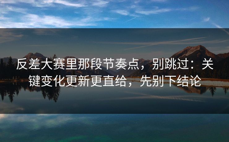 反差大赛里那段节奏点,别跳过:关键变化更新更直给,先别下结论 反差大赛里那段节奏点,别跳过:关键变化更新更直给,先别下结论