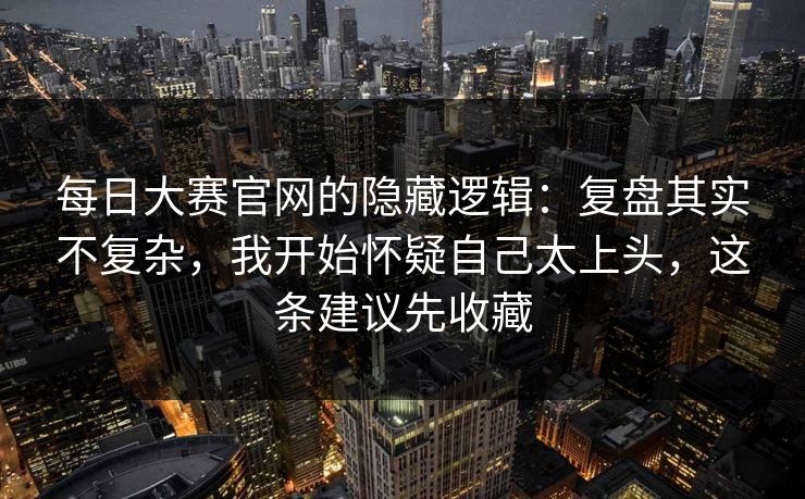 每日大赛官网的隐藏逻辑:复盘其实不复杂,我开始怀疑自己太上头,这条建议先收藏 每日大赛官网的隐藏逻辑:复盘其实不复杂,我开始怀疑自己太上头,这条建议先收藏