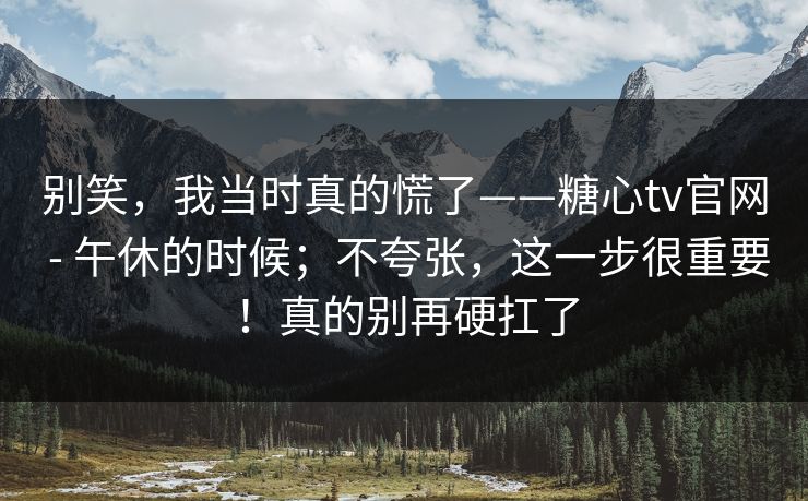 别笑,我当时真的慌了——糖心tv官网 - 午休的时候;不夸张,这一步很重要!真的别再硬扛了 别笑,我当时真的慌了——糖心tv官网 - 午休的时候;不夸张,这一步很重要!真的别再硬扛了