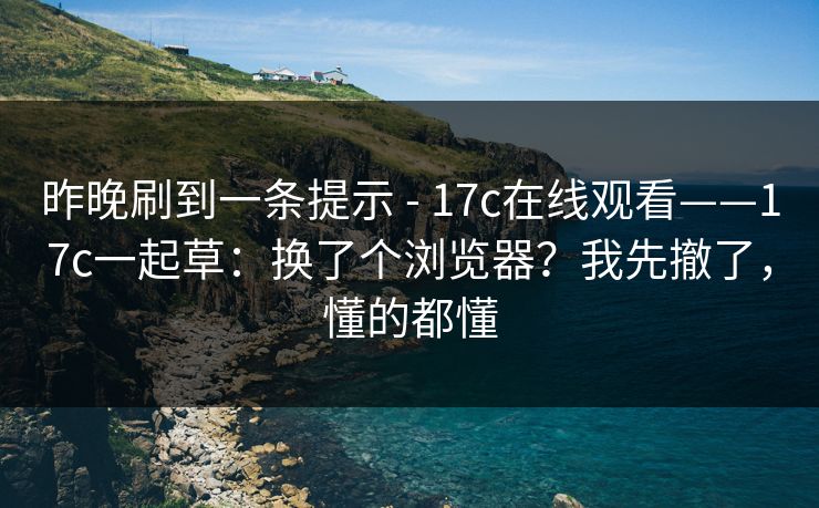 昨晚刷到一条提示 - 17c在线观看——17c一起草:换了个浏览器?我先撤了,懂的都懂 昨晚刷到一条提示 - 17c在线观看——17c一起草:换了个浏览器?我先撤了,懂的都懂