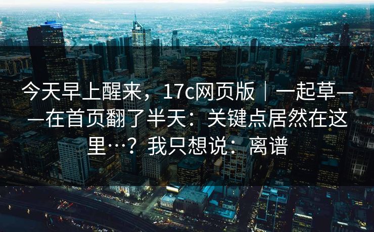 今天早上醒来,17c网页版|一起草——在首页翻了半天:关键点居然在这里…?我只想说:离谱 今天早上醒来,17c网页版|一起草——在首页翻了半天:关键点居然在这里…?我只想说:离谱