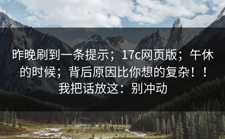昨晚刷到一条提示;17c网页版;午休的时候;背后原因比你想的复杂!!我把话放这:别冲动 昨晚刷到一条提示;17c网页版;午休的时候;背后原因比你想的复杂!!我把话放这:别冲动