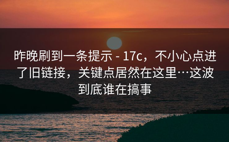 昨晚刷到一条提示 - 17c,不小心点进了旧链接,关键点居然在这里…这波到底谁在搞事 昨晚刷到一条提示 - 17c,不小心点进了旧链接,关键点居然在这里…这波到底谁在搞事