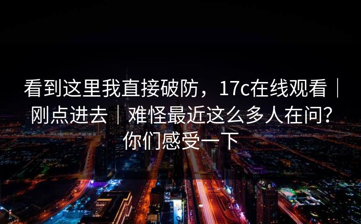 看到这里我直接破防,17c在线观看|刚点进去|难怪最近这么多人在问?你们感受一下 看到这里我直接破防,17c在线观看|刚点进去|难怪最近这么多人在问?你们感受一下