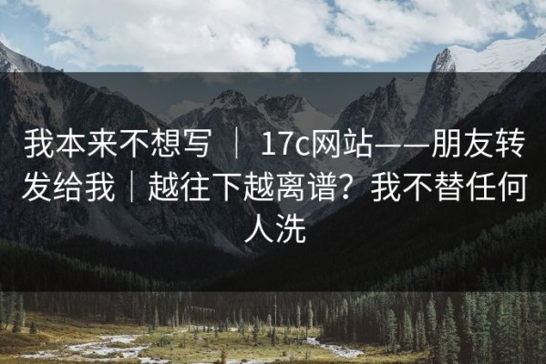 我本来不想写 ｜ 17c网站——朋友转发给我｜越往下越离谱？我不替任何人洗