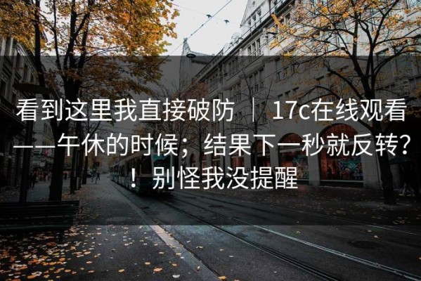 看到这里我直接破防 ｜ 17c在线观看——午休的时候；结果下一秒就反转？！别怪我没提醒