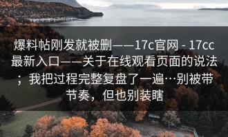爆料帖刚发就被删——17c官网 - 17cc最新入口——关于在线观看页面的说法；我把过程完整复盘了一遍…别被带节奏，但也别装瞎