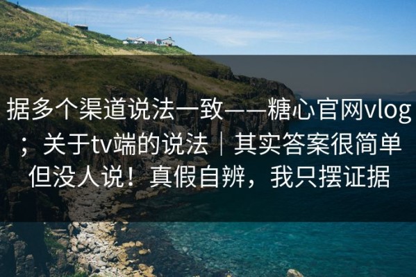 据多个渠道说法一致——糖心官网vlog；关于tv端的说法｜其实答案很简单但没人说！真假自辨，我只摆证据