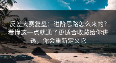 反差大赛复盘：进阶思路怎么来的？看懂这一点就通了更适合收藏给你讲透，你会重新定义它