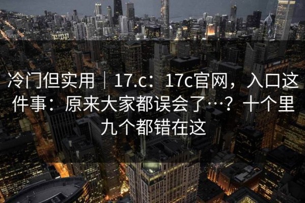 冷门但实用｜17.c：17c官网，入口这件事：原来大家都误会了…？十个里九个都错在这