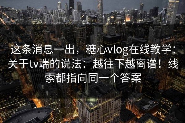 这条消息一出，糖心vlog在线教学：关于tv端的说法：越往下越离谱！线索都指向同一个答案
