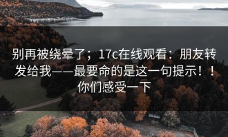 别再被绕晕了；17c在线观看：朋友转发给我——最要命的是这一句提示！！你们感受一下