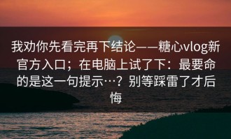 我劝你先看完再下结论——糖心vlog新官方入口；在电脑上试了下：最要命的是这一句提示…？别等踩雷了才后悔