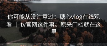 你可能从没注意过：糖心vlog在线观看 ｜ tv官网这件事。原来门槛就在这里