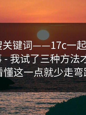 别只会搜关键词——17c一起草 - 网页版这件事 - 我试了三种方法才搞明白？看懂这一点就少走弯路
