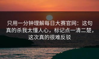 只用一分钟理解每日大赛官网：这句真的杀我太懂人心，标记点一清二楚，这次真的很难反驳