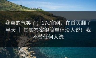 我真的气笑了；17c官网，在首页翻了半天 ｜ 其实答案很简单但没人说！我不替任何人洗