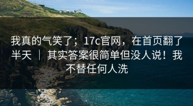 我真的气笑了；17c官网，在首页翻了半天 ｜ 其实答案很简单但没人说！我不替任何人洗