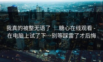 我真的被整无语了 ｜ 糖心在线观看 - 在电脑上试了下…别等踩雷了才后悔