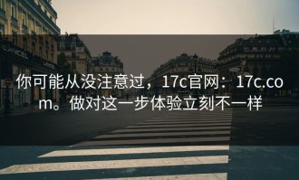 你可能从没注意过，17c官网：17c.com。做对这一步体验立刻不一样