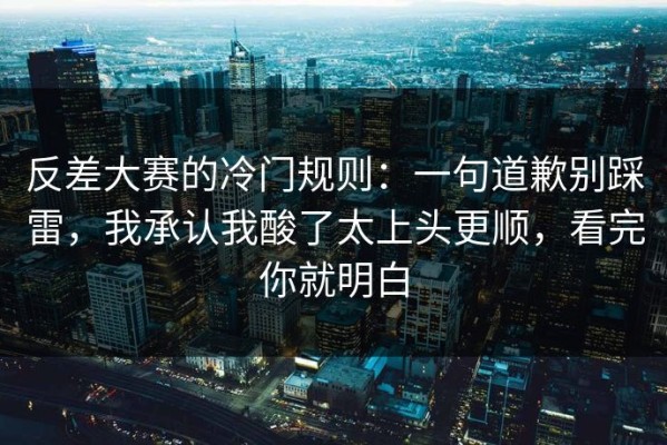 反差大赛的冷门规则：一句道歉别踩雷，我承认我酸了太上头更顺，看完你就明白